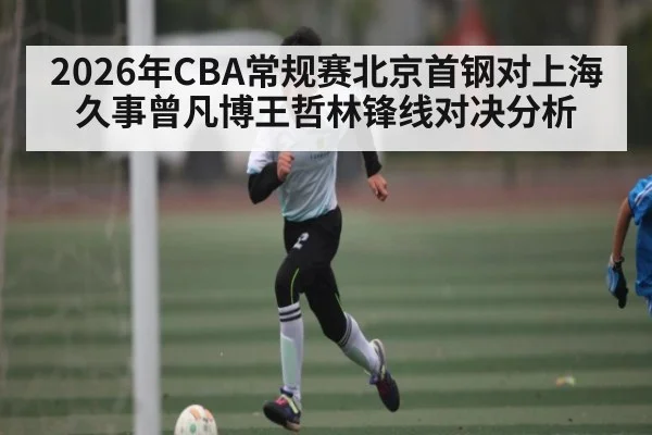 2026年CBA常规赛北京首钢对上海久事曾凡博王哲林锋线对决分析